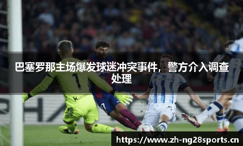 巴塞罗那主场爆发球迷冲突事件，警方介入调查处理